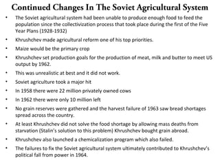 Continued Changes In The Soviet Agricultural System
• The Soviet agricultural system had been unable to produce enough food to feed the
population since the collectivization process that took place during the first of the Five
Year Plans (1928-1932)
• Khrushchev made agricultural reform one of his top priorities.
• Maize would be the primary crop
• Khrushchev set production goals for the production of meat, milk and butter to meet US
output by 1962.
• This was unrealistic at best and it did not work.
• Soviet agriculture took a major hit
• In 1958 there were 22 million privately owned cows
• In 1962 there were only 10 million left
• No grain reserves were gathered and the harvest failure of 1963 saw bread shortages
spread across the country.
• At least Khrushchev did not solve the food shortage by allowing mass deaths from
starvation (Stalin’s solution to this problem) Khrushchev bought grain abroad.
• Khrushchev also launched a chemicalization program which also failed.
• The failures to fix the Soviet agricultural system ultimately contributed to Khrushchev’s
political fall from power in 1964.
 