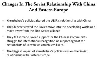 Changes In The Soviet Relationship With China
And Eastern Europe
• Khrushchev’s policies altered the USSR’s relationship with China
• The Chinese viewed the Soviet move into the developing world as a
move away from the Sino-Soviet alliance
• They felt it made Soviet support for the Chinese Communists
struggle for international recognition or support against the
Nationalists of Taiwan was much less likely.
• The biggest impact of Khrushchev’s policies was on the Soviet
relationship with Eastern Europe
 