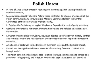 Polish Unrest
• In June of 1956 labour unrest in Poznan grew into riots against Soviet political and
economic control,
• Moscow responded by allowing Poland more control of its internal affairs and let the
Polish communist Party throw out pro Moscow Communists from the Central
Committee of the Polish United Worker’s Party.
• In October the Soviets agree to give Wladyslaw Gomulka the post of party secretary
• Gomulka announced a national Communism in Poland and refused to accept Soviet
domination .
• Khrushchev came close to invading, however decided to curtail Soviet military control
and remove some of the restrictions of civil liberties the Soviet regime had imposed
on Poland.
• An alliance of sorts was formed between the Polish state and the Catholic Church.
• Poland had managed to achieve a measure of autonomy from the USSR without
being invaded.
• The Polish government acknowledged Poland's strategic significance and agreed to a
pro-soviet foreign policy and in return Khrushchev kept Soviet tanks out of Poland
 