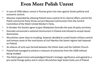 Even More Polish Unrest
• In June of 1956 labour unrest in Poznan grew into riots against Soviet political and
economic control,
• Moscow responded by allowing Poland more control of its internal affairs and let the
Polish communist Party throw out pro Moscow Communists from the Central
Committee of the Polish United Worker’s Party.
• In October the Soviets agree to give Wladyslaw Gomulka the post of party secretary
• Gomulka announced a national Communism in Poland and refused to accept Soviet
domination .
• Khrushchev came close to invading, however decided to curtail Soviet military control
and remove some of the restrictions of civil liberties the Soviet regime had imposed
on Poland.
• An alliance of sorts was formed between the Polish state and the Catholic Church.
• Poland had managed to achieve a measure of autonomy from the USSR without
being invaded.
• The Polish government acknowledged Poland's strategic significance and agreed to a
pro-soviet foreign policy and in return Khrushchev kept Soviet tanks out of Poland
 