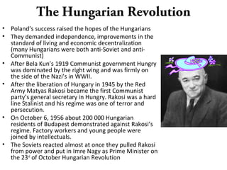 The Hungarian Revolution
• Poland’s success raised the hopes of the Hungarians
• They demanded independence, improvements in the
standard of living and economic decentralization
(many Hungarians were both anti-Soviet and anti-
Communist)
• After Bela Kun’s 1919 Communist government Hungry
was dominated by the right wing and was firmly on
the side of the Nazi’s in WWII.
• After the liberation of Hungary in 1945 by the Red
Army Matyas Rakosi became the first Communist
party’s general secretary in Hungry. Rakosi was a hard
line Stalinist and his regime was one of terror and
persecution.
• On October 6, 1956 about 200 000 Hungarian
residents of Budapest demonstrated against Rakosi’s
regime. Factory workers and young people were
joined by intellectuals.
• The Soviets reacted almost at once they pulled Rakosi
from power and put in Imre Nagy as Prime Minister on
the 23rd
of October Hungarian Revolution
 