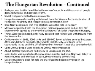 The Hungarian Revolution - Continued
• Budapest was by this time filled with workers’ councils and thousands of people
demanding social and political reform.
• Soviet troops attempted to maintain order
• Hungarians were demanding withdrawal from the Warsaw Pact a declaration of
Hungarian neutrality and recognition as a sovereign nation
• Imre Nagy proclaimed that free elections would be held in Hungary
• Moscow negotiated with the Hungarian national government and on Oct. 30th
Moscow even agreed to the eventual withdrawal of Soviet troops from Hungary.
• Things were looking good, until Nagy declared that Hungry was withdrawing from
the Warsaw Pact.
• On November 4th
1956, 5000 tanks and 250 000 Soviet soldiers entered Budapest.
After a brutal three day battle the Soviets took the city, resistance in the
countryside lasted until the 14th
of November, however it was also doomed to fail.
• Up to 20 000 people were killed and 20 000 more imprisoned
• About 200 000 Hungarians fled (many to Canada and the USA)
• Janos Kadar was installed as the new prime minister and Imre Nagy was taken to
Romania, tried and executed in 1958, (Posthumously exonerated)
• Despite Hungary’s pleas for help the US refused to become involved in the
Hungarian issue.
 