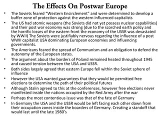 The Effects On Postwar Europe
• The Soviets feared “Western Encirclement” and were determined to develop a
buffer zone of protection against the western influenced capitalists
• The US had atomic weapons (the Soviets did not yet possess nuclear capabilities)
and their post war economy was strong (due to the scorched earth policy and
the horrific losses of the eastern front the economy of the USSR was devastated
by WWII) The Soviets were justifiably nervous regarding the influence of a post
WWII capitalist USA dominating European economies and influencing
governments.
• The Americans feared the spread of Communism and an obligation to defend the
autonomy of the European states.
• The argument about the borders of Poland remained heated throughout 1945
and caused tension between the USA and USSR.
• Both sides largely agreed that eastern Europe fell within the Soviet sphere of
influence
• However the USA wanted guarantees that they would be permitted free
elections to determine the path of their political futures
• Although Stalin agreed to this at the conferences, however free elections never
manifested inside the nations occupied by the Red Army after the war
• Perhaps the most contentious issue was that of the fate of Germany
• In Germany the USA and the USSR would be left facing each other down from
their occupation zones inside the boarders of Germany. Creating a standoff that
would last until the late 1980’s
 