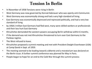 Tension In Berlin
• In November of 1958 Tensions were rising in Berlin
• West Germany was now governed by Konrad Adenauer who was openly anti-Communist.
• West Germany was economically strong and had a very high standard of living.
• East Germany was economically depressed and repressed politically, and had a very low
standard of living
• by 1958 2 million East Germans had fled west, many were skilled workers or professionals
and their loss hurt East Germany
• Khrushchev demanded the western powers occupying Berlin withdraw within 6 months.
• If the demand was not met Khrushchev threatened to turn over East Germany to the
Pankow regime.
• The West refused to leave.
• Khrushchev proposed a summit meeting and met with President Dwight Eisenhower (USA)
at Camp David in Sept. of 1959.
• The meeting seemed to be leading toward a détente and a moratorium was declared on
the Berlin issue. A further summit conference was planned for May in Paris.
• People began to hope for an end to the Cold War through the summit process
 
