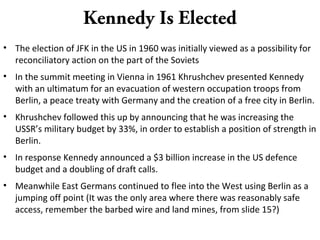 Kennedy Is Elected
• The election of JFK in the US in 1960 was initially viewed as a possibility for
reconciliatory action on the part of the Soviets
• In the summit meeting in Vienna in 1961 Khrushchev presented Kennedy
with an ultimatum for an evacuation of western occupation troops from
Berlin, a peace treaty with Germany and the creation of a free city in Berlin.
• Khrushchev followed this up by announcing that he was increasing the
USSR’s military budget by 33%, in order to establish a position of strength in
Berlin.
• In response Kennedy announced a $3 billion increase in the US defence
budget and a doubling of draft calls.
• Meanwhile East Germans continued to flee into the West using Berlin as a
jumping off point (It was the only area where there was reasonably safe
access, remember the barbed wire and land mines, from slide 15?)
 