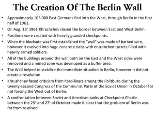 The Creation Of The Berlin Wall
• Approximately 103 000 East Germans fled into the West, through Berlin in the first
half of 1961.
• On Aug. 13th
1961 Khrushchev closed the border between East and West Berlin.
• Positions were created with heavily guarded checkpoints.
• When the blockade was first established the “wall” was made of barbed wire,
however it evolved into huge concrete slabs with entrenched turrets filled with
heavily armed soldiers.
• All of the buildings around the wall both on the East and the West sides were
removed and a mined zone was developed as a buffer area.
• The Wall helped to stabilize the immediate situation in Berlin, however it did not
create a resolution
• Khrushchev faced criticism from hard-liners among the Politburo during the
twenty-second Congress of the Communist Party of the Soviet Union in October for
not forcing the West out of Berlin.
• A confrontation between Soviet and American tanks at Checkpoint Charlie
between the 25th
and 27th
of October made it clear that the problem of Berlin was
far from resolved
 