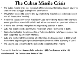 The Cuban Missile Crisis
• The Cuban missile Crisis was the result of Khrushchev attempting to gain power in
the East-West struggle over spheres of influence.
• Khrushchev wanted to achieve this by establishing missile bases in Cuba (located
just off the coast of Florida)
• If he could successfully install missiles in Cuba before being detected by the US it
would give him a powerful foothold well within the American sphere of influence
• It would also serve to strengthen his negotiating position in Berlin.
• Cuba had experienced a Communist revolution under Fidel Castro in 1959.
• Castro had defeated the dictatorship of Fulgencio Batista (who’s government had
been supported by American interests)
• Cuba and the Soviet Union signed a $100 million trade agreement in 1960 which
marked the beginning of significant Soviet involvement in the economy of Cuba.
• The Soviets also sent arms to the Cubans to support Castro’s regime
Communist Revolution: Havana Falls to Castro 1959 Che Guevara at the UN
Interview with Che Guevara the death of Che
 
