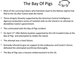 The Bay Of Pigs
• Most of the surviving Cubans who had been loyal to the Batista regime had
fled to the US after Castro took the Island
• These émigrés (heavily supported by the American Central Intelligence
Agency) conducted a series of isolated raids on the Island in an attempt to
destabilise Castro’s government.
• This culminated with the Bay of Pigs incident.
• On April 17th
1961 Batista loyalists supported by the CIA invaded Cuba at the
Bay of Pigs and attempted to retake the Island.
• The attempt was a total failure.
• Kennedy refused to give air support to the endeavour and Castro’s forces
defeated the attempted overthrow thoroughly.
• The Bay of Pigs was a massive embarrassment to the US.
 