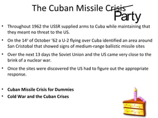 The Cuban Missile Crisis
• Throughout 1962 the USSR supplied arms to Cuba while maintaining that
they meant no threat to the US.
• On the 14th
of October ‘62 a U-2 flying over Cuba identified an area around
San Cristobal that showed signs of medium-range ballistic missile sites
• Over the next 13 days the Soviet Union and the US came very close to the
brink of a nuclear war.
• Once the sites were discovered the US had to figure out the appropriate
response.
• Cuban Missile Crisis for Dummies
• Cold War and the Cuban Crises
Party
 