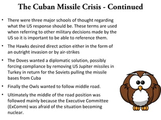 The Cuban Missile Crisis - Continued
• There were three major schools of thought regarding
what the US response should be. These terms are used
when referring to other military decisions made by the
US so it is important to be able to reference them.
• The Hawks desired direct action either in the form of
an outright invasion or by air-strikes
• The Doves wanted a diplomatic solution, possibly
forcing compliance by removing US Jupiter missiles in
Turkey in return for the Soviets pulling the missile
bases from Cuba
• Finally the Owls wanted to follow middle road.
• Ultimately the middle of the road position was
followed mainly because the Executive Committee
(ExComm) was afraid of the situation becoming
nuclear.
 