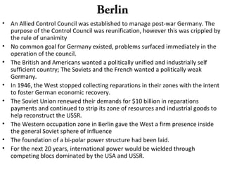 Berlin
• An Allied Control Council was established to manage post-war Germany. The
purpose of the Control Council was reunification, however this was crippled by
the rule of unanimity
• No common goal for Germany existed, problems surfaced immediately in the
operation of the council.
• The British and Americans wanted a politically unified and industrially self
sufficient country; The Soviets and the French wanted a politically weak
Germany.
• In 1946, the West stopped collecting reparations in their zones with the intent
to foster German economic recovery.
• The Soviet Union renewed their demands for $10 billion in reparations
payments and continued to strip its zone of resources and industrial goods to
help reconstruct the USSR.
• The Western occupation zone in Berlin gave the West a firm presence inside
the general Soviet sphere of influence
• The foundation of a bi-polar power structure had been laid.
• For the next 20 years, international power would be wielded through
competing blocs dominated by the USA and USSR.
 