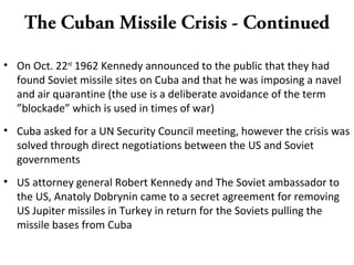 The Cuban Missile Crisis - Continued
• On Oct. 22nd
1962 Kennedy announced to the public that they had
found Soviet missile sites on Cuba and that he was imposing a navel
and air quarantine (the use is a deliberate avoidance of the term
”blockade” which is used in times of war)
• Cuba asked for a UN Security Council meeting, however the crisis was
solved through direct negotiations between the US and Soviet
governments
• US attorney general Robert Kennedy and The Soviet ambassador to
the US, Anatoly Dobrynin came to a secret agreement for removing
US Jupiter missiles in Turkey in return for the Soviets pulling the
missile bases from Cuba
 