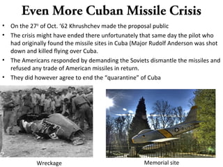 Even More Cuban Missile Crisis
• On the 27th
of Oct. ‘62 Khrushchev made the proposal public
• The crisis might have ended there unfortunately that same day the pilot who
had originally found the missile sites in Cuba (Major Rudolf Anderson was shot
down and killed flying over Cuba.
• The Americans responded by demanding the Soviets dismantle the missiles and
refused any trade of American missiles in return.
• They did however agree to end the “quarantine” of Cuba
Memorial siteWreckage
 