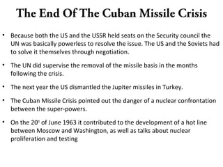 The End Of The Cuban Missile Crisis
• Because both the US and the USSR held seats on the Security council the
UN was basically powerless to resolve the issue. The US and the Soviets had
to solve it themselves through negotiation.
• The UN did supervise the removal of the missile basis in the months
following the crisis.
• The next year the US dismantled the Jupiter missiles in Turkey.
• The Cuban Missile Crisis pointed out the danger of a nuclear confrontation
between the super-powers.
• On the 20th
of June 1963 it contributed to the development of a hot line
between Moscow and Washington, as well as talks about nuclear
proliferation and testing
 