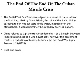 The End Of The End Of The Cuban
Missile Crisis
• The Partial Test Ban Treaty was signed as a result of these talks on
the 5th
of Aug. 1963 by Great Britain, the US and the Soviet Union
agreeing to ban nuclear tests in the water, in space or in the
atmosphere, it would ultimately be signed by over 100 nations,
• China refused to sign the treaty condemning it as a bargain between
imperialists indicating a Sino-Soviet split, however this agreement
marked a reduction of tension between the two Cold War Super
Powers (USA/USSR)
• Duck and Cover
 