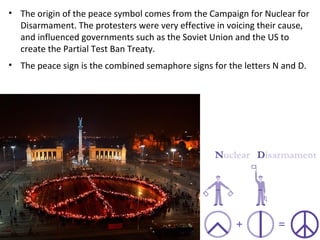 • The origin of the peace symbol comes from the Campaign for Nuclear for
Disarmament. The protesters were very effective in voicing their cause,
and influenced governments such as the Soviet Union and the US to
create the Partial Test Ban Treaty.
• The peace sign is the combined semaphore signs for the letters N and D.
 