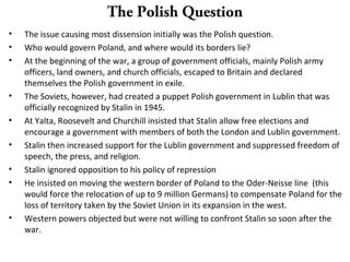 The Polish Question
• The issue causing most dissension initially was the Polish question.
• Who would govern Poland, and where would its borders lie?
• At the beginning of the war, a group of government officials, mainly Polish army
officers, land owners, and church officials, escaped to Britain and declared
themselves the Polish government in exile.
• The Soviets, however, had created a puppet Polish government in Lublin that was
officially recognized by Stalin in 1945.
• At Yalta, Roosevelt and Churchill insisted that Stalin allow free elections and
encourage a government with members of both the London and Lublin government.
• Stalin then increased support for the Lublin government and suppressed freedom of
speech, the press, and religion.
• Stalin ignored opposition to his policy of repression
• He insisted on moving the western border of Poland to the Oder-Neisse line (this
would force the relocation of up to 9 million Germans) to compensate Poland for the
loss of territory taken by the Soviet Union in its expansion in the west.
• Western powers objected but were not willing to confront Stalin so soon after the
war.
 