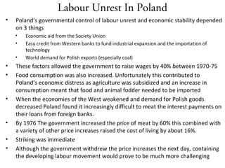 Labour Unrest In Poland
• Poland’s governmental control of labour unrest and economic stability depended
on 3 things
• Economic aid from the Society Union
• Easy credit from Western banks to fund industrial expansion and the importation of
technology
• World demand for Polish exports (especially coal)
• These factors allowed the government to raise wages by 40% between 1970-75
• Food consumption was also increased. Unfortunately this contributed to
Poland’s economic distress as agriculture was subsidized and an increase in
consumption meant that food and animal fodder needed to be imported
• When the economies of the West weakened and demand for Polish goods
decreased Poland found it increasingly difficult to meat the interest payments on
their loans from foreign banks.
• By 1976 The government increased the price of meat by 60% this combined with
a variety of other price increases raised the cost of living by about 16%.
• Striking was immediate
• Although the government withdrew the price increases the next day, containing
the developing labour movement would prove to be much more challenging
 