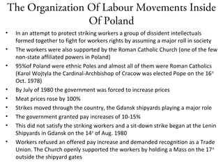 The Organization Of Labour Movements Inside
Of Poland
• In an attempt to protect striking workers a group of dissident intellectuals
formed together to fight for workers rights by assuming a major roll in society
• The workers were also supported by the Roman Catholic Church (one of the few
non-state affiliated powers in Poland)
• 95%of Poland were ethnic Poles and almost all of them were Roman Catholics
(Karol Wojtyla the Cardinal-Archbishop of Cracow was elected Pope on the 16th
Oct. 1978)
• By July of 1980 the government was forced to increase prices
• Meat prices rose by 100%
• Strikes moved through the country, the Gdansk shipyards playing a major role
• The government granted pay increases of 10-15%
• This did not satisfy the striking workers and a sit-down strike began at the Lenin
Shipyards in Gdansk on the 14th
of Aug. 1980
• Workers refused an offered pay increase and demanded recognition as a Trade
Union. The Church openly supported the workers by holding a Mass on the 17th
outside the shipyard gates
 