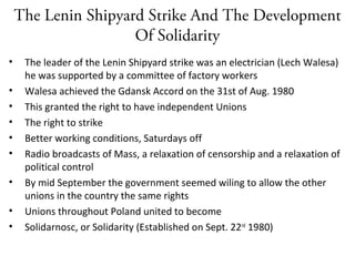 The Lenin Shipyard Strike And The Development
Of Solidarity
• The leader of the Lenin Shipyard strike was an electrician (Lech Walesa)
he was supported by a committee of factory workers
• Walesa achieved the Gdansk Accord on the 31st of Aug. 1980
• This granted the right to have independent Unions
• The right to strike
• Better working conditions, Saturdays off
• Radio broadcasts of Mass, a relaxation of censorship and a relaxation of
political control
• By mid September the government seemed wiling to allow the other
unions in the country the same rights
• Unions throughout Poland united to become
• Solidarnosc, or Solidarity (Established on Sept. 22nd
1980)
 