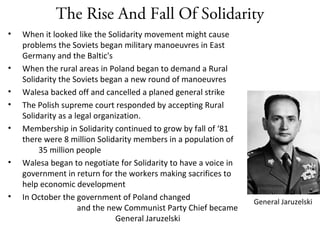 The Rise And Fall Of Solidarity
• When it looked like the Solidarity movement might cause
problems the Soviets began military manoeuvres in East
Germany and the Baltic's
• When the rural areas in Poland began to demand a Rural
Solidarity the Soviets began a new round of manoeuvres
• Walesa backed off and cancelled a planed general strike
• The Polish supreme court responded by accepting Rural
Solidarity as a legal organization.
• Membership in Solidarity continued to grow by fall of ‘81
there were 8 million Solidarity members in a population of
35 million people
• Walesa began to negotiate for Solidarity to have a voice in
government in return for the workers making sacrifices to
help economic development
• In October the government of Poland changed
and the new Communist Party Chief became
General Jaruzelski
General Jaruzelski
 