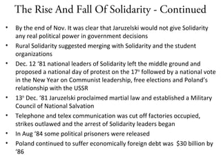 The Rise And Fall Of Solidarity - Continued
• By the end of Nov. It was clear that Jaruzelski would not give Solidarity
any real political power in government decisions
• Rural Solidarity suggested merging with Solidarity and the student
organizations
• Dec. 12 ‘81 national leaders of Solidarity left the middle ground and
proposed a national day of protest on the 17th
followed by a national vote
in the New Year on Communist leadership, free elections and Poland’s
relationship with the USSR
• 13th
Dec. ‘81 Jaruzelski proclaimed martial law and established a Military
Council of National Salvation
• Telephone and telex communication was cut off factories occupied,
strikes outlawed and the arrest of Solidarity leaders began
• In Aug ‘84 some political prisoners were released
• Poland continued to suffer economically foreign debt was $30 billion by
‘86
 