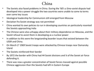 China
• The Soviets also faced problems in China. During the ‘60’s a Sino-soviet dispute had
developed into a power struggle the two countries were unable to come to terms
over come key issues
• Ideological leadership for Communism still emerged from Moscow
• Deviation fro Soviet strategy was not permitted
• China wanted its own policies to run in developing countries an particularly resented
the Soviets approaching India
• The Chinese were also unhappy about their military dependence on Moscow, and the
Soviet refusal to assist them in developing as a nuclear power
• In addition to this were the longstanding boarder issues that existed between the
USSR and China.
• On March 2nd
1969 Soviet troops were attacked by Chinese troops near Damansky
Island
• The Soviets reinforced their border
• By 1972 the border with China had 44 Soviet divisions and ¼ of the Soviet air force
defending it.
• There was now a greater concentration of Soviet forces massed against possible
Chinese aggression than the Soviets had left in Eastern Europe
 