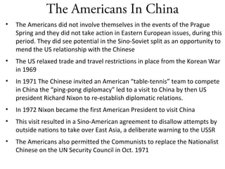 The Americans In China
• The Americans did not involve themselves in the events of the Prague
Spring and they did not take action in Eastern European issues, during this
period. They did see potential in the Sino-Soviet split as an opportunity to
mend the US relationship with the Chinese
• The US relaxed trade and travel restrictions in place from the Korean War
in 1969
• In 1971 The Chinese invited an American “table-tennis” team to compete
in China the “ping-pong diplomacy” led to a visit to China by then US
president Richard Nixon to re-establish diplomatic relations.
• In 1972 Nixon became the first American President to visit China
• This visit resulted in a Sino-American agreement to disallow attempts by
outside nations to take over East Asia, a deliberate warning to the USSR
• The Americans also permitted the Communists to replace the Nationalist
Chinese on the UN Security Council in Oct. 1971
 