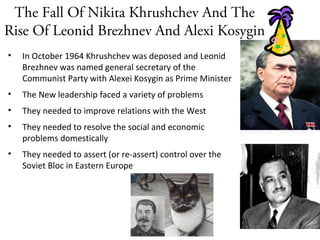 The Fall Of Nikita Khrushchev And The
Rise Of Leonid Brezhnev And Alexi Kosygin
• In October 1964 Khrushchev was deposed and Leonid
Brezhnev was named general secretary of the
Communist Party with Alexei Kosygin as Prime Minister
• The New leadership faced a variety of problems
• They needed to improve relations with the West
• They needed to resolve the social and economic
problems domestically
• They needed to assert (or re-assert) control over the
Soviet Bloc in Eastern Europe
Alexei Kosygin
Leonid Brezhnev
Stalin
 