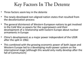 Key Factors In The Detente
• Three factors seem key in the detente
• The newly developed non-aligned nation states that resulted from
the decolonization process
• The general disinterest of Western European nations to get involved
in the Cold War as pawns for the superpowers and their
development of a relationship with Eastern Europe about nuclear
armaments in Europe
• China’s development as a major power independent of the USSR
after the split in 1962.
• This combined with the growing economic power of both Japan and
Western Europe led to a developing multi-power system on the
international stage (although this would only really develop after the
fall of Communism)
 