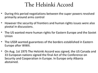 The Helsinki Accord
• During this period negotiations between the super powers revolved
primarily around arms control
• However the security of frontiers and human rights issues were also
pivotal in discussions.
• The US wanted more human rights for Eastern Europe and the Soviet
Union
• The USSR wanted guarantees of the borders established in Eastern
Europe after WWII.
• On Aug. 1st 1975 The Helsinki Accord was signed, the US Canada and
33 European nations signed the final Act of the Conference on
Security and Cooperation in Europe. In Europe only Albania
abstained.
 
