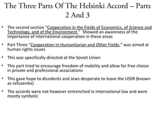 The Three Parts Of The Helsinki Accord – Parts
2 And 3
• The second section “Cooperation in the Fields of Economics, of Science and
Technology, and of the Environment,” Showed an awareness of the
importance of international cooperation in these areas
• Part Three “Cooperation in Humanitarian and Other Fields,” was aimed at
human rights issues
• This was specifically directed at the Soviet Union
• This part tried to encourage freedom of mobility and allow for free choice
in private and professional associations
• This gave hope to dissidents and Jews desperate to leave the USSR (known
as refuseniks)
• The accords were not however entrenched in international law and were
mostly symbolic
 