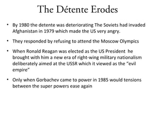 The Détente Erodes
• By 1980 the detente was deteriorating The Soviets had invaded
Afghanistan in 1979 which made the US very angry.
• They responded by refusing to attend the Moscow Olympics
• When Ronald Reagan was elected as the US President he
brought with him a new era of right-wing military nationalism
deliberately aimed at the USSR which it viewed as the “evil
empire”
• Only when Gorbachev came to power in 1985 would tensions
between the super powers ease again
 