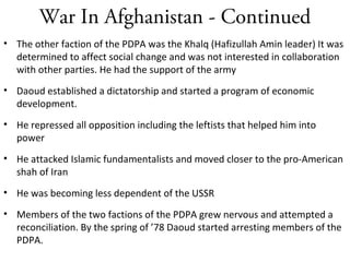 War In Afghanistan - Continued
• The other faction of the PDPA was the Khalq (Hafizullah Amin leader) It was
determined to affect social change and was not interested in collaboration
with other parties. He had the support of the army
• Daoud established a dictatorship and started a program of economic
development.
• He repressed all opposition including the leftists that helped him into
power
• He attacked Islamic fundamentalists and moved closer to the pro-American
shah of Iran
• He was becoming less dependent of the USSR
• Members of the two factions of the PDPA grew nervous and attempted a
reconciliation. By the spring of ’78 Daoud started arresting members of the
PDPA.
 