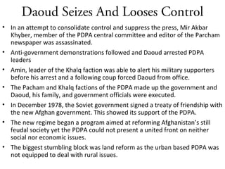Daoud Seizes And Looses Control
• In an attempt to consolidate control and suppress the press, Mir Akbar
Khyber, member of the PDPA central committee and editor of the Parcham
newspaper was assassinated.
• Anti-government demonstrations followed and Daoud arrested PDPA
leaders
• Amin, leader of the Khalq faction was able to alert his military supporters
before his arrest and a following coup forced Daoud from office.
• The Pacham and Khalq factions of the PDPA made up the government and
Daoud, his family, and government officials were executed.
• In December 1978, the Soviet government signed a treaty of friendship with
the new Afghan government. This showed its support of the PDPA.
• The new regime began a program aimed at reforming Afghanistan’s still
feudal society yet the PDPA could not present a united front on neither
social nor economic issues.
• The biggest stumbling block was land reform as the urban based PDPA was
not equipped to deal with rural issues.
 