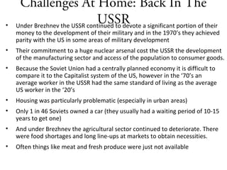 Challenges At Home: Back In The
USSR• Under Brezhnev the USSR continued to devote a significant portion of their
money to the development of their military and in the 1970’s they achieved
parity with the US in some areas of military development
• Their commitment to a huge nuclear arsenal cost the USSR the development
of the manufacturing sector and access of the population to consumer goods.
• Because the Soviet Union had a centrally planned economy it is difficult to
compare it to the Capitalist system of the US, however in the ‘70’s an
average worker in the USSR had the same standard of living as the average
US worker in the ‘20’s
• Housing was particularly problematic (especially in urban areas)
• Only 1 in 46 Soviets owned a car (they usually had a waiting period of 10-15
years to get one)
• And under Brezhnev the agricultural sector continued to deteriorate. There
were food shortages and long line-ups at markets to obtain necessities.
• Often things like meat and fresh produce were just not available
 