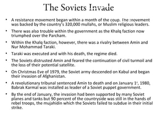 The Soviets Invade
• A resistance movement began within a month of the coup. The movement
was backed by the country’s 320,000 mullahs, or Muslim religious leaders.
• There was also trouble within the government as the Khalq faction now
triumphed over the Parcham.
• Within the Khalq faction, however, there was a rivalry between Amin and
Nur Mohammad Taraki.
• Taraki was executed and with his death, the regime died.
• The Soviets distrusted Amin and feared the continuation of civil turmoil and
the loss of their potential satellite.
• On Christmas Eve of 1979, the Soviet army descended on Kabul and began
their invasion of Afghanistan.
• A revolutionary tribunal sentenced Amin to death and on January 1st
, 1980,
Babrak Karmal was installed as leader of a Soviet puppet government.
• By the end of January, the invasion had been supported by many Soviet
planes and tanks but 90 percent of the countryside was still in the hands of
rebel troops, the mujahidin which the Soviets failed to subdue in their initial
strike.
Start A Party
 