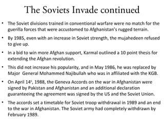 The Soviets Invade continued
• The Soviet divisions trained in conventional warfare were no match for the
guerilla forces that were accustomed to Afghanistan’s rugged terrain.
• By 1985, even with an increase in Soviet strength, the mujahedeen refused
to give up.
• In a bid to win more Afghan support, Karmal outlined a 10 point thesis for
extending the Afghan revolution.
• This did not increase his popularity, and in May 1986, he was replaced by
Major General Mohammed Najibullah who was in affiliated with the KGB.
• On April 14th
, 1988, the Geneva Accords on the war in Afghanistan were
signed by Pakistan and Afghanistan and an additional declaration
guaranteeing the agreement was signed by the US and the Soviet Union.
• The accords set a timetable for Soviet troop withdrawal in 1989 and an end
to the war in Afghanistan. The Soviet army had completely withdrawn by
February 1989.
 