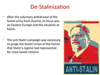 De-Stalinization
• After the voluntary withdrawal of the
Soviet army from Austria, its focus was
on Eastern Europe and the situation at
home.
• The anti-Stalin campaign was necessary
to purge the Soviet Union of the horror
that Stalin’s regime had represented
for most Soviet citizens.
 