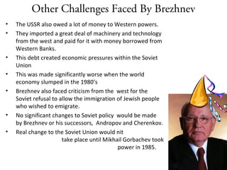 Other Challenges Faced By Brezhnev
• The USSR also owed a lot of money to Western powers.
• They imported a great deal of machinery and technology
from the west and paid for it with money borrowed from
Western Banks.
• This debt created economic pressures within the Soviet
Union
• This was made significantly worse when the world
economy slumped in the 1980’s
• Brezhnev also faced criticism from the west for the
Soviet refusal to allow the immigration of Jewish people
who wished to emigrate.
• No significant changes to Soviet policy would be made
by Brezhnev or his successors, Andropov and Cherenkov.
• Real change to the Soviet Union would nit
take place until Mikhail Gorbachev took
power in 1985.
 
