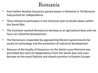 Romania
• Even before Nicolae Ceausescu gained power in Romania in ’65 Romania
had pushed for independence
• They refused to participate in the Comecon plan to divide labour within
the Soviet Bloc
• The Comecon wanted Romania to develop as an agricultural base and not
focus on industrial development.
• The Romanians responded by approaching Western governments for
access to technology and the promotion of industrial development
• Because of the loyalty of Ceausescu to the Soviet cause Romania was
permitted this level of independence from the Soviet plan and soon
became on the most Stalinist and closed countries in Eastern Europe.
 