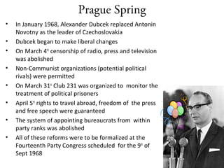 Prague Spring
• In January 1968, Alexander Dubcek replaced Antonin
Novotny as the leader of Czechoslovakia
• Dubcek began to make liberal changes
• On March 4th
censorship of radio, press and television
was abolished
• Non-Communist organizations (potential political
rivals) were permitted
• On March 31st
Club 231 was organized to monitor the
treatment of political prisoners
• April 5th
rights to travel abroad, freedom of the press
and free speech were guaranteed
• The system of appointing bureaucrats from within
party ranks was abolished
• All of these reforms were to be formalized at the
Fourteenth Party Congress scheduled for the 9th
of
Sept 1968
 