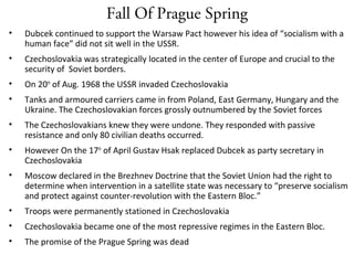 Fall Of Prague Spring
• Dubcek continued to support the Warsaw Pact however his idea of “socialism with a
human face” did not sit well in the USSR.
• Czechoslovakia was strategically located in the center of Europe and crucial to the
security of Soviet borders.
• On 20th
of Aug. 1968 the USSR invaded Czechoslovakia
• Tanks and armoured carriers came in from Poland, East Germany, Hungary and the
Ukraine. The Czechoslovakian forces grossly outnumbered by the Soviet forces
• The Czechoslovakians knew they were undone. They responded with passive
resistance and only 80 civilian deaths occurred.
• However On the 17th
of April Gustav Hsak replaced Dubcek as party secretary in
Czechoslovakia
• Moscow declared in the Brezhnev Doctrine that the Soviet Union had the right to
determine when intervention in a satellite state was necessary to “preserve socialism
and protect against counter-revolution with the Eastern Bloc.”
• Troops were permanently stationed in Czechoslovakia
• Czechoslovakia became one of the most repressive regimes in the Eastern Bloc.
• The promise of the Prague Spring was dead
 