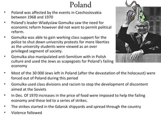 Poland
• Poland was affected by the events in Czechoslovakia
between 1968 and 1970
• Poland’s leader Wladyslaw Gomulka saw the need for
economic reform however did not want to permit political
reform.
• Gomulka was able to gain working class support for the
police to shut down university protests for more liberties
as the university students were viewed as an over
privileged segment of society.
• Gomulka also manipulated anti-Semitism with in Polish
culture and used the Jews as scapegoats for Poland's failing
economy
Wladyslaw Gomulka
• Most of the 30 000 Jews left in Poland (after the devastation of the holocaust) were
forced out of Poland during this period
• Gomulka used class divisions and racism to stop the development of discontent
aimed at the Soviets
• In Dec. Of 1970 increases in the price of food were imposed to help the failing
economy and these led to a series of strikes.
• The strikes started in the Gdansk shipyards and spread through the country
• Violence followed
 