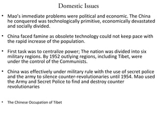 Domestic Issues
• Mao’s immediate problems were political and economic. The China
he conquered was technologically primitive, economically devastated
and socially divided.
• China faced famine as obsolete technology could not keep pace with
the rapid increase of the population.
• First task was to centralize power; The nation was divided into six
military regions. By 1952 outlying regions, including Tibet, were
under the control of the Communists.
• China was effectively under military rule with the use of secret police
and the army to silence counter-revolutionaries until 1954. Mao used
the Army and Secret Police to find and destroy counter
revolutionaries
• The Chinese Occupation of Tibet
 
