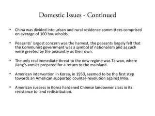 Domestic Issues - Continued
• China was divided into urban and rural residence committees comprised
on average of 100 households.
• Peasants’ largest concern was the harvest, the peasants largely felt that
the Communist government was a symbol of nationalism and as such
were greeted by the peasantry as their own.
• The only real immediate threat to the new regime was Taiwan, where
Jiang’s armies prepared for a return to the mainland.
• American intervention in Korea, in 1950, seemed to be the first step
towards an American supported counter-revolution against Mao.
• American success in Korea hardened Chinese landowner class in its
resistance to land redistribution.
 