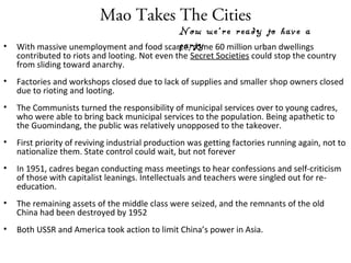Mao Takes The Cities
• With massive unemployment and food scarce, some 60 million urban dwellings
contributed to riots and looting. Not even the Secret Societies could stop the country
from sliding toward anarchy.
• Factories and workshops closed due to lack of supplies and smaller shop owners closed
due to rioting and looting.
• The Communists turned the responsibility of municipal services over to young cadres,
who were able to bring back municipal services to the population. Being apathetic to
the Guomindang, the public was relatively unopposed to the takeover.
• First priority of reviving industrial production was getting factories running again, not to
nationalize them. State control could wait, but not forever
• In 1951, cadres began conducting mass meetings to hear confessions and self-criticism
of those with capitalist leanings. Intellectuals and teachers were singled out for re-
education.
• The remaining assets of the middle class were seized, and the remnants of the old
China had been destroyed by 1952
• Both USSR and America took action to limit China’s power in Asia.
Now we’re ready to have a
party
 