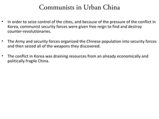 Communists in Urban China
• In order to seize control of the cities, and because of the pressure of the conflict in
Korea, communist security forces were given free reign to find and destroy
counter-revolutionaries.
• The Army and security forces organized the Chinese population into security forces
and then seized all of the weapons they discovered.
• The conflict in Korea was draining resources from an already economically and
politically fragile China.
 
