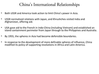 China’s International Relationships
• Both USSR and America took action to limit China’s power in Asia.
• USSR normalized relations with Japan, and Khrushchev visited India and
Afghanistan, offering aid.
• USA gave aid to the French in Indo-China (including Vietnam) and established an
island containment perimeter from Japan through to the Philippines and Australia.
• By 1955, the spheres in Asia had become defensible boundaries.
• In response to the development of more definable spheres of influence, China
modified its policy of supporting revolutions in Africa and Latin America.
 