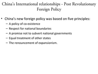 China’s International relationships - Post Revolutionary
Foreign Policy
• China’s new foreign policy was based on five principles:
– A policy of co-existence
– Respect for national boundaries
– A promise not to subvert national governments
– Equal treatment of other states
– The renouncement of expansionism.
 